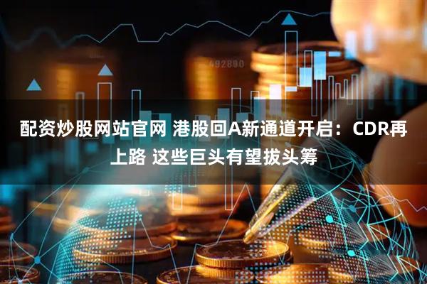 配资炒股网站官网 港股回A新通道开启：CDR再上路 这些巨头有望拔头筹