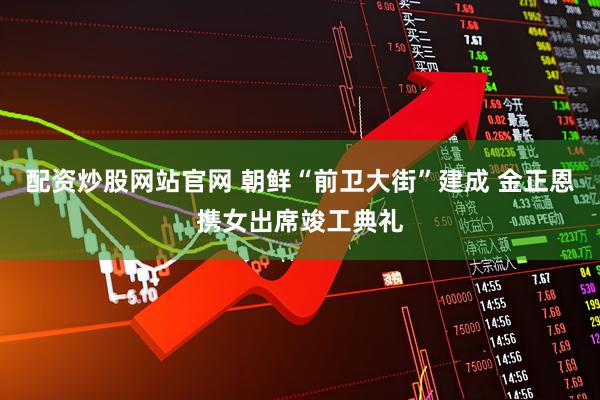 配资炒股网站官网 朝鲜“前卫大街”建成 金正恩携女出席竣工典礼