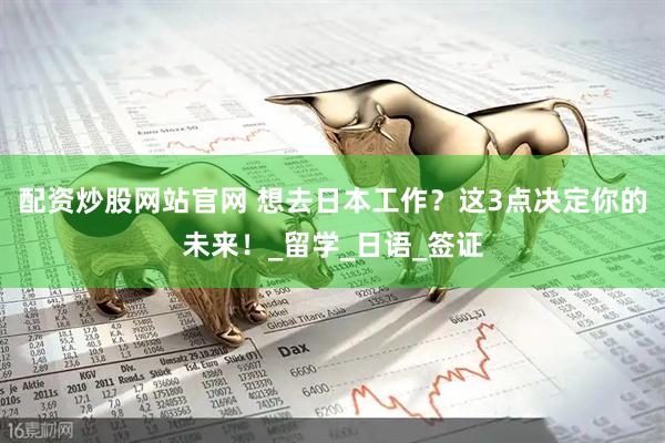 配资炒股网站官网 想去日本工作？这3点决定你的未来！_留学_日语_签证