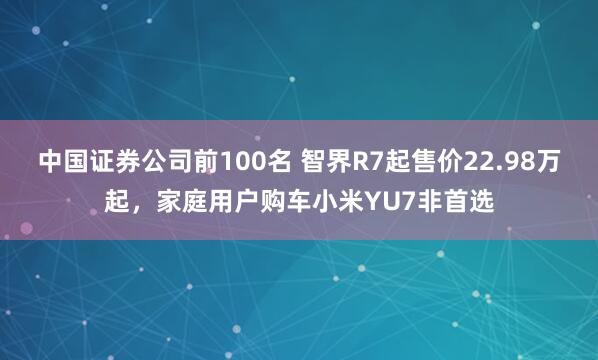 中国证券公司前100名 智界R7起售价22.98万起，家庭用户购车小米YU7非首选