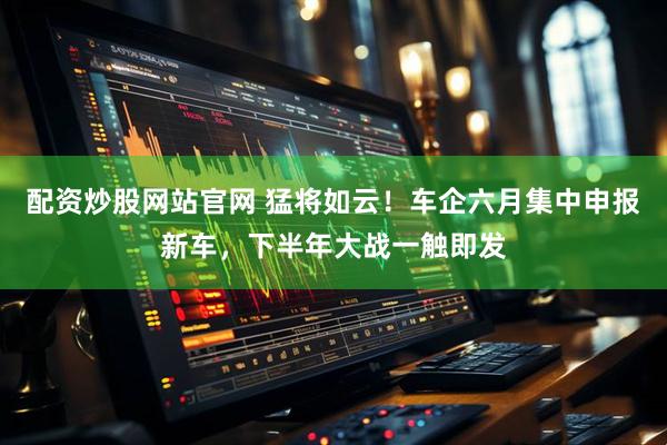 配资炒股网站官网 猛将如云！车企六月集中申报新车，下半年大战一触即发