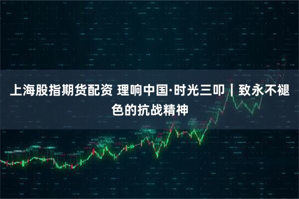 上海股指期货配资 理响中国·时光三叩｜致永不褪色的抗战精神