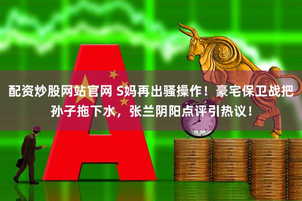 配资炒股网站官网 S妈再出骚操作！豪宅保卫战把孙子拖下水，张兰阴阳点评引热议！
