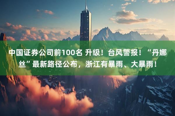 中国证券公司前100名 升级！台风警报！“丹娜丝”最新路径公布，浙江有暴雨、大暴雨！
