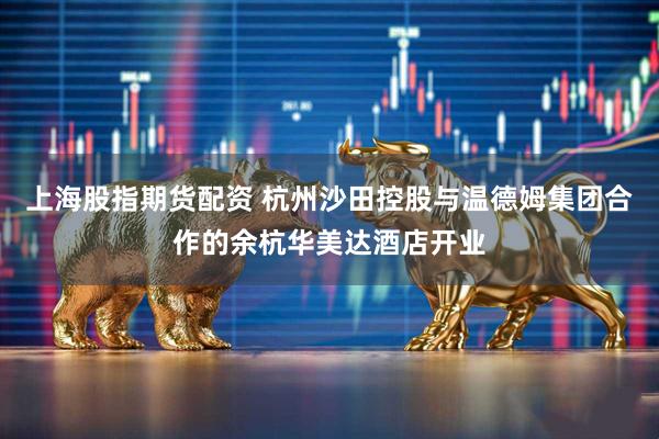 上海股指期货配资 杭州沙田控股与温德姆集团合作的余杭华美达酒店开业