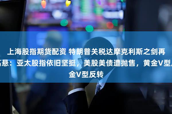 上海股指期货配资 特朗普关税达摩克利斯之剑再度高悬：亚太股指依旧坚挺，美股美债遭抛售，黄金V型反转