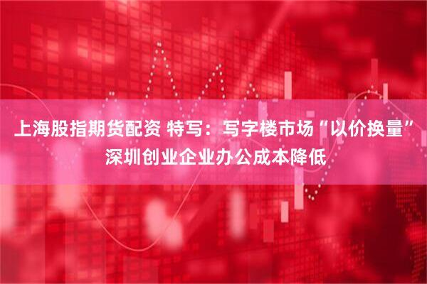上海股指期货配资 特写：写字楼市场“以价换量” 深圳创业企业办公成本降低