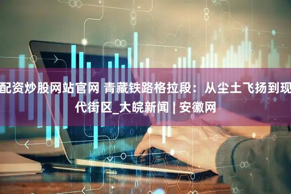 配资炒股网站官网 青藏铁路格拉段：从尘土飞扬到现代街区_大皖新闻 | 安徽网
