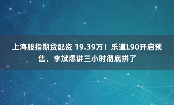 上海股指期货配资 19.39万！乐道L90开启预售，李斌爆讲三小时彻底拼了