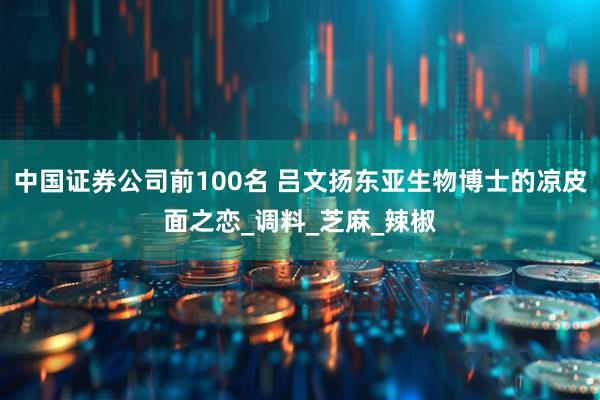 中国证券公司前100名 吕文扬东亚生物博士的凉皮面之恋_调料_芝麻_辣椒