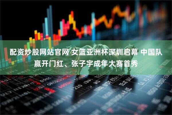 配资炒股网站官网 女篮亚洲杯深圳启幕 中国队赢开门红、张子宇成年大赛首秀