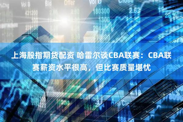 上海股指期货配资 哈雷尔谈CBA联赛：CBA联赛薪资水平很高，但比赛质量堪忧