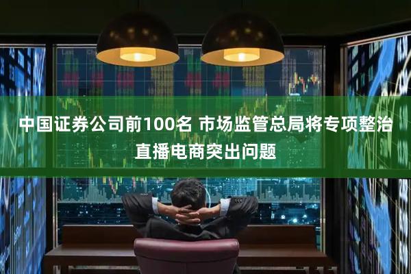 中国证券公司前100名 市场监管总局将专项整治直播电商突出问题