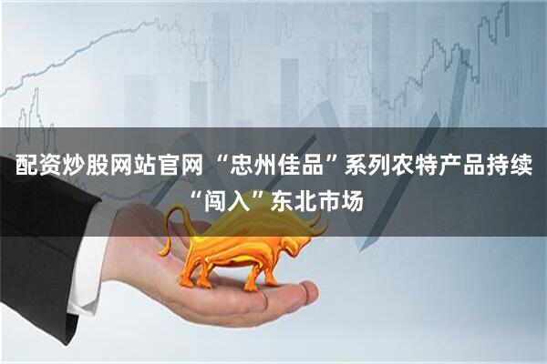 配资炒股网站官网 “忠州佳品”系列农特产品持续“闯入”东北市场