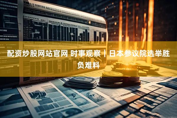 配资炒股网站官网 时事观察｜日本参议院选举胜负难料