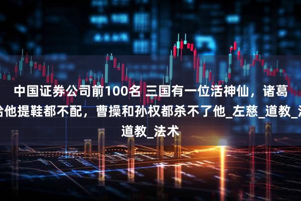 中国证券公司前100名 三国有一位活神仙，诸葛亮给他提鞋都不配，曹操和孙权都杀不了他_左慈_道教_法术