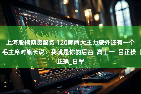 上海股指期货配资 120师两大主力旅外还有一个旅，毛主席对旅长说：我就是你的后台_高士一_吕正操_日军