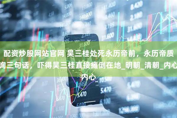配资炒股网站官网 吴三桂处死永历帝前，永历帝质询三句话，吓得吴三桂直接瘫倒在地_明朝_清朝_内心