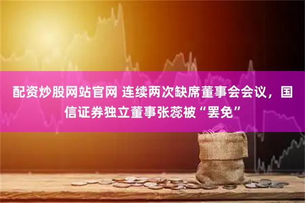 配资炒股网站官网 连续两次缺席董事会会议，国信证券独立董事张蕊被“罢免”