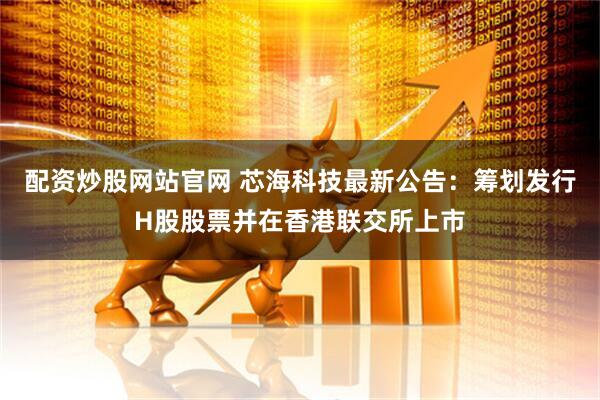 配资炒股网站官网 芯海科技最新公告：筹划发行H股股票并在香港联交所上市