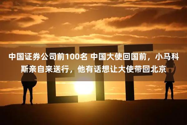中国证券公司前100名 中国大使回国前，小马科斯亲自来送行，他有话想让大使带回北京