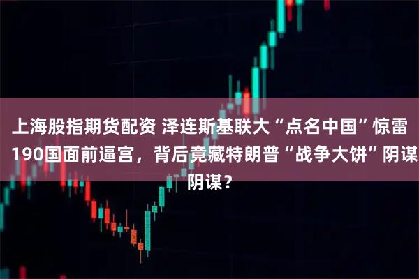 上海股指期货配资 泽连斯基联大“点名中国”惊雷：190国面前逼宫，背后竟藏特朗普“战争大饼”阴谋？