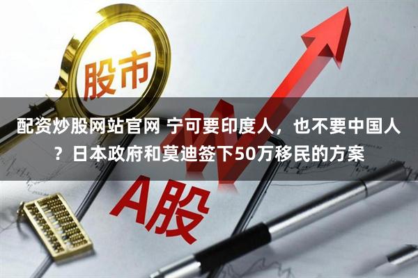 配资炒股网站官网 宁可要印度人，也不要中国人？日本政府和莫迪签下50万移民的方案
