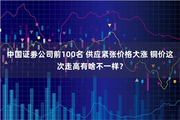 中国证券公司前100名 供应紧张价格大涨 铜价这次走高有啥不一样？