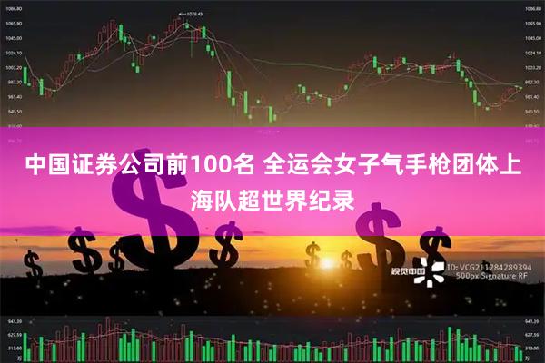 中国证券公司前100名 全运会女子气手枪团体上海队超世界纪录