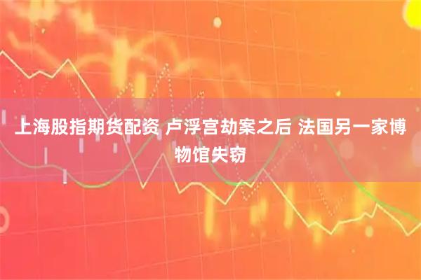 上海股指期货配资 卢浮宫劫案之后 法国另一家博物馆失窃