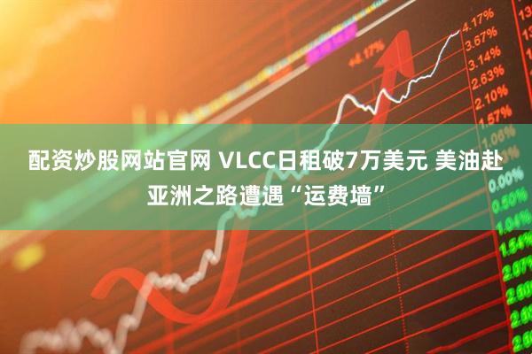 配资炒股网站官网 VLCC日租破7万美元 美油赴亚洲之路遭遇“运费墙”