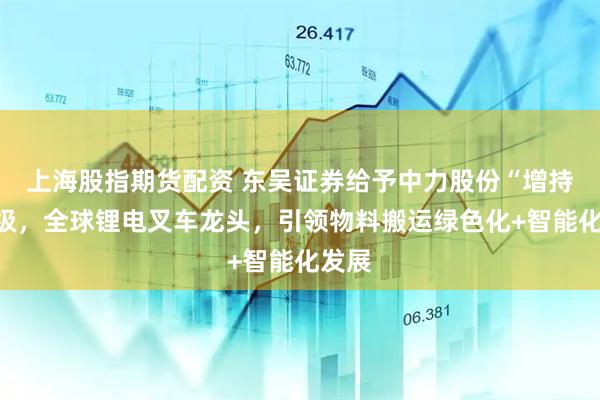上海股指期货配资 东吴证券给予中力股份“增持”评级,全球锂电叉车龙头,引领物料搬运绿色化+智能化发展