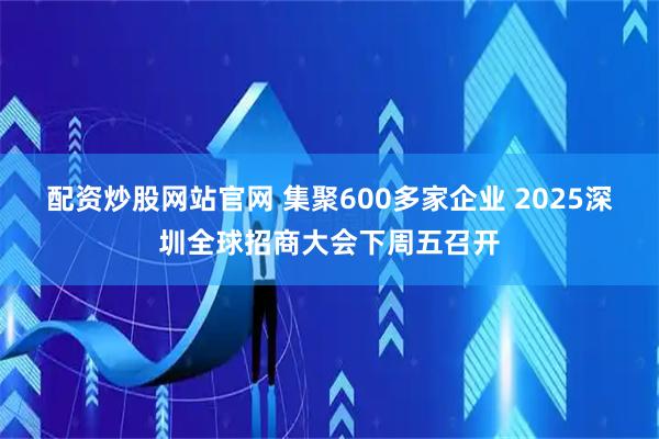配资炒股网站官网 集聚600多家企业 2025深圳全球招商大会下周五召开