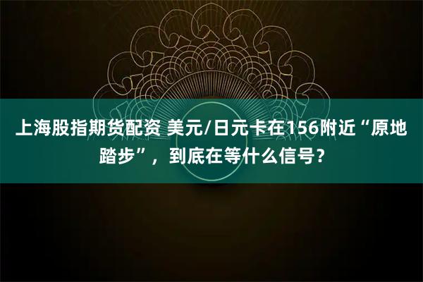 上海股指期货配资 美元/日元卡在156附近“原地踏步”，到底在等什么信号？