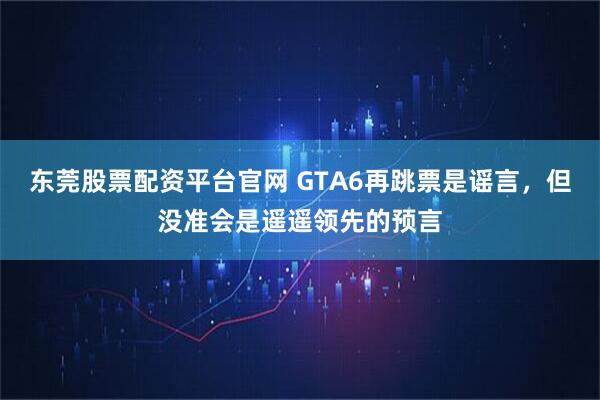 东莞股票配资平台官网 GTA6再跳票是谣言，但没准会是遥遥领先的预言