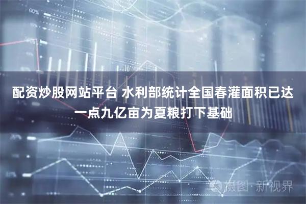 配资炒股网站平台 水利部统计全国春灌面积已达一点九亿亩为夏粮打下基础