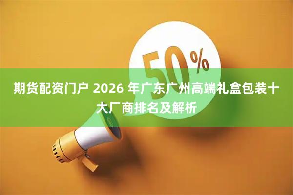 期货配资门户 2026 年广东广州高端礼盒包装十大厂商排名及解析