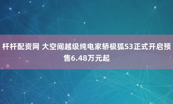 杆杆配资网 大空间越级纯电家轿极狐S3正式开启预售6.48万元起