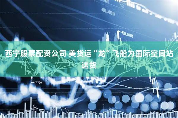 西宁股票配资公司 美货运“龙”飞船为国际空间站送货