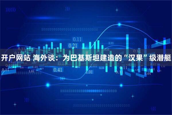 开户网站 海外谈：为巴基斯坦建造的“汉果”级潜艇