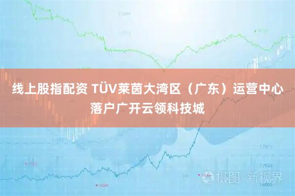 线上股指配资 TÜV莱茵大湾区（广东）运营中心落户广开云领科技城