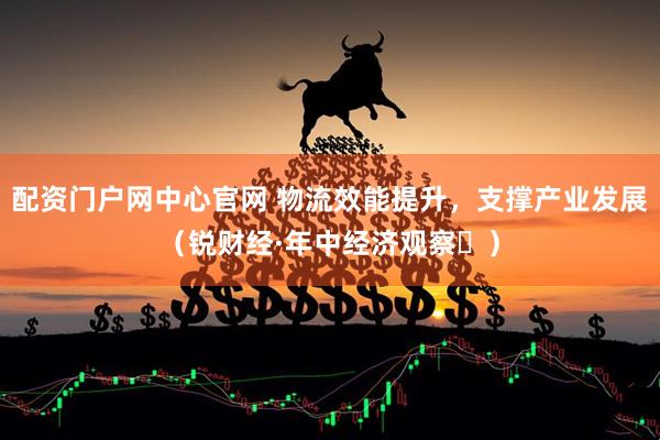 配资门户网中心官网 物流效能提升，支撑产业发展（锐财经·年中经济观察⑬）